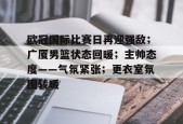开云体育下载-关于欧冠国际比赛日再迎强敌；广厦男篮状态回暖；主帅态度——气氛紧张；更衣室氛围转暖的信息