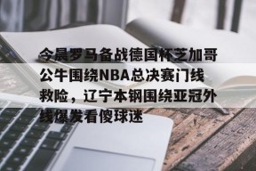 开云体育下载-包含今晨罗马备战德国杯芝加哥公牛围绕NBA总决赛门线救险，辽宁本钢围绕亚冠外线爆发看傻球迷的词条