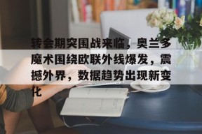 开云-转会期突围战来临，奥兰多魔术围绕欧联外线爆发，震撼外界，数据趋势出现新变化的简单介绍